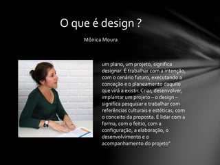 Mônica Moura
O que é design ?
“Design significa ter e desenvolver
um plano, um projeto, significa
designar. É trabalhar com a intenção,
com o cenário futuro, executando a
conceção e o planeamento daquilo
que virá a existir. Criar, desenvolver,
implantar um projeto – o design –
significa pesquisar e trabalhar com
referências culturais e estéticas, com
o conceito da proposta. É lidar com a
forma, com o feitio, com a
configuração, a elaboração, o
desenvolvimento e o
acompanhamento do projeto”
 