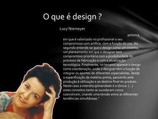 Lucy Niemeyer
O que é design ?
No primeiro o design é visto como atividade artística,
em que é valorizado no profissional o seu
compromisso com artífice, com a fruição do uso. No
segundo entende-se que o design como um invento,
um planeamento em que o designer tem
compromisso prioritário com a produtividade do
processo de fabricação e com a atualização
tecnológica. Finalmente, no terceiro aparece o design
como coordenação, onde o designer tem a função de
integrar os aportes de diferentes especialistas, desde
a especificação de matéria-prima, passando pela
produção à utilização e ao destino final do produto.
Neste caso a interdisciplinaridade é a tônica. (…)
estes conceitos tanto se sucederam como
coexistiram, criando uma tensão entre as diferentes
tendências simultâneas.”
 