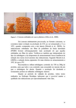10 
Figura 3 - Cenoura embalada em sacos plásticos (Silva et al., 2000). 
Em cenoura minimamente processada, no formato cenourete, se 
constatou maior evolução na produção de CO2 ao ser armazenada a 5 e a 
10ºC, quando comparada com a raiz intacta (Moretti et al., 2003b). As 
minicenouras embaladas em filme de polietileno de baixa densidade 
(PEBD) tiveram esbranquiçamento mais acentuado do que aquelas 
embaladas em filme de nylon. Verificou-se também que independente do 
tipo de embalagem e da temperatura de armazenamento houve tendência de 
redução dos teores de β-caroteno das minicenouras. Segundo Moretti et al. 
(2003b), a redução destes pigmentos foi mais drástica no armazenamento a 
10ºC do que a 5ºC. 
Recomenda-se utilizar embalagens contendo de 150 ou 200g de 
produto, para que todo o seu conteúdo seja consumido no mesmo dia em 
que a embalagem for aberta. Quando a produção for destinada a 
restaurantes podem ser utilizadas embalagens maiores. 
Quanto ao período de validade do produto, vários testes 
realizados na Embrapa Hortaliças indicaram que é possível manter a 
qualidade das minicenouras por aproximadamente vinte dias. 
 