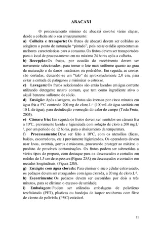 11 
ABACAXI 
O processamento mínimo de abacaxi envolve várias etapas, 
desde a colheita até o seu armazenamento: 
a) Colheita e transporte: Os frutos de abacaxi devem ser colhidos ao 
atingirem o ponto de maturação “pintado”, pois neste estádio apresentam as 
melhores características para o consumo. Os frutos devem ser transportados 
para o local de processamento em no máximo 24 horas após a colheita. 
b) Recepção: Os frutos, por ocasião do recebimento devem ser 
novamente selecionados, para tornar o lote mais uniforme quanto ao grau 
de maturação e de danos mecânicos ou podridões. Em seguida, as coroas 
são cortadas, deixando-se um “talo” de aproximadamente 2,0 cm, para 
evitar a entrada de patógenos e minimizar o estresse. 
c) Lavagem: Os frutos selecionados são então lavados em água corrente 
utilizando detergente neutro comum, que tem como ingrediente ativo o 
alquil benzeno sulfonato de sódio. 
d) Enxágüe: Após a lavagem, os frutos são imersos por cinco minutos em 
água fria a 5ºC contendo 200 mg de cloro.L-1 (100 mL de água sanitária em 
10 L de água), para desinfecção e remoção do calor de campo (Toda Fruta, 
2003). 
e) Câmara fria: Em seguida os frutos devem ser mantidos em câmara fria 
a 10ºC, previamente lavada e higienizada com solução de cloro a 200 mg.L- 
1, por um período de 12 horas, para o abaixamento da temperatura. 
f) Processamento: Deve ser feito a 10ºC, com os utensílios (facas, 
baldes, escorredores, etc.) previamente higienizados. Os operadores devem 
usar luvas, aventais, gorros e máscaras, procurando proteger ao máximo o 
produto de prováveis contaminações. Os frutos podem ser submetidos a 
vários tipos de preparo, com destaque para os descascados e cortados em 
rodelas de 1,5 cm de espessura (Figura 25A) ou descascados e cortados em 
metades longitudinais (Figura 25B). 
g) Enxágüe com água clorada: Para eliminar o suco celular extravasado, 
os pedaços devem ser enxaguados com água clorada, a 20 mg de cloro.L-1. 
h) Escorrimento: Os pedaços devem ser escorridos por dois a três 
minutos, para se eliminar o excesso de umidade. 
i) Embalagem: Podem ser utilizadas embalagens de polietileno 
tereftalatado (PET), plásticas ou bandejas de isopor recobertas com filme 
de cloreto de polivinila (PVC) esticável. 
 