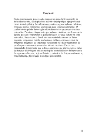 13 
Conclusão 
Frutas minimamente processadas ocupam um importante segmento na 
indústria moderna. Esses produtos podem carrear perigos e proporcionar 
riscos à saúde pública, fazendo-se necessário assegurar toda sua cadeia de 
produção com as ferramentas disponíveis para segurança alimentar. O 
conhecimento prévio da ecologia microbiana desses produtos é um fator 
primordial. Para isto, é importante que todos os cientistas envolvidos neste 
desafio possam compartilhar as particularidades de cada cultura em toda 
sua cadeia. Sabe-se que o Brasil tem uma variedade enorme de frutas 
tropicais, temperadas e ainda as chamadas exóticas, que necessitam de 
programas integrados de segurança e qualidade e de estabelecimentos de 
padrões para consumo nos mercados interno e externo. Face a esta 
necessidade, é importante que todos os segmentos de interesse desse nicho 
de mercado estabeleçam uma corrente para a sensibilização da importância 
da segurança alimentar, seja no âmbito econômico, de desen- volvimento e, 
principalmente, de proteção à saúde do consumidor. 
