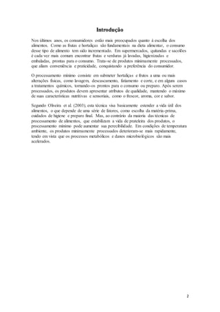 2 
Introdução 
Nos últimos anos, os consumidores estão mais preocupados quanto à escolha dos 
alimentos. Como as frutas e hortaliças são fundamentais na dieta alimentar, o consumo 
desse tipo de alimento tem sido incrementado. Em supermercados, quitandas e sacolões 
é cada vez mais comum encontrar frutas e verduras já lavadas, higienizadas e 
embaladas, prontas para o consumo. Trata-se de produtos minimamente processados, 
que aliam conveniência e praticidade, conquistando a preferência do consumidor. 
O processamento mínimo consiste em submeter hortaliças e frutos a uma ou mais 
alterações físicas, como lavagem, descascamento, fatiamento e corte, e em alguns casos 
a tratamentos químicos, tornando-os prontos para o consumo ou preparo. Após serem 
processados, os produtos devem apresentar atributos de qualidade, mantendo o máximo 
de suas características nutritivas e sensoriais, como o frescor, aroma, cor e sabor. 
Segundo Oliveira et al. (2003), esta técnica visa basicamente estender a vida útil dos 
alimentos, o que depende de uma série de fatores, como escolha da matéria-prima, 
cuidados de higiene e preparo final. Mas, ao contrário da maioria das técnicas de 
processamento de alimentos, que estabilizam a vida de prateleira dos produtos, o 
processamento mínimo pode aumentar sua perecibilidade. Em condições de temperatura 
ambiente, os produtos minimamente processados deterioram-se mais rapidamente, 
tendo em vista que os processos metabólicos e danos microbiológicos são mais 
acelerados. 
 