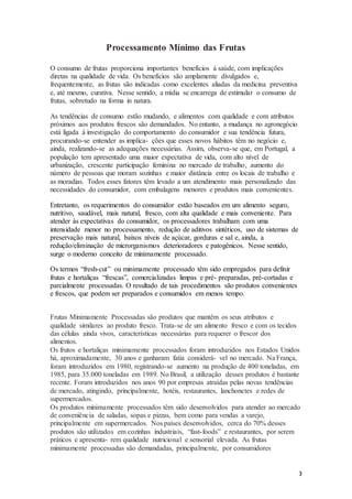 3 
Processamento Mínimo das Frutas 
O consumo de frutas proporciona importantes benefícios à saúde, com implicações 
diretas na qualidade de vida. Os benefícios são amplamente divulgados e, 
frequentemente, as frutas são indicadas como excelentes aliadas da medicina preventiva 
e, até mesmo, curativa. Nesse sentido, a mídia se encarrega de estimular o consumo de 
frutas, sobretudo na forma in natura. 
As tendências de consumo estão mudando, e alimentos com qualidade e com atributos 
próximos aos produtos frescos são demandados. No entanto, a mudança no agronegócio 
está ligada à investigação do comportamento do consumidor e sua tendência futura, 
procurando-se entender as implica- ções que esses novos hábitos têm no negócio e, 
ainda, realizando-se as adequações necessárias. Assim, observa-se que, em Portugal, a 
população tem apresentado uma maior expectativa de vida, com alto nível de 
urbanização, crescente participação feminina no mercado de trabalho, aumento do 
número de pessoas que moram sozinhas e maior distância entre os locais de trabalho e 
as moradias. Todos esses fatores têm levado a um atendimento mais personalizado das 
necessidades do consumidor, com embalagens menores e produtos mais convenientes. 
Entretanto, os requerimentos do consumidor estão baseados em um alimento seguro, 
nutritivo, saudável, mais natural, fresco, com alta qualidade e mais conveniente. Para 
atender às expectativas do consumidor, os processadores trabalham com uma 
intensidade menor no processamento, redução de aditivos sintéticos, uso de sistemas de 
preservação mais natural, baixos níveis de açúcar, gorduras e sal e, ainda, a 
redução/eliminação de microrganismos deterioradores e patogênicos. Nesse sentido, 
surge o moderno conceito de minimamente processado. 
Os termos “fresh-cut” ou minimamente processado têm sido empregados para definir 
frutas e hortaliças “frescas”, comercializadas limpas e pré- preparadas, pré-cortadas e 
parcialmente processadas. O resultado de tais procedimentos são produtos convenientes 
e frescos, que podem ser preparados e consumidos em menos tempo. 
Frutas Minimamente Processadas são produtos que mantêm os seus atributos e 
qualidade similares ao produto fresco. Trata-se de um alimento fresco e com os tecidos 
das células ainda vivos, características necessárias para requerer o frescor dos 
alimentos. 
Os frutos e hortaliças minimamente processados foram introduzidos nos Estados Unidos 
há, aproximadamente, 30 anos e ganharam fatia considerá- vel no mercado. Na França, 
foram introduzidos em 1980, registrando-se aumento na produção de 400 toneladas, em 
1985, para 35.000 toneladas em 1989. No Brasil, a utilização desses produtos é bastante 
recente. Foram introduzidos nos anos 90 por empresas atraídas pelas novas tendências 
de mercado, atingindo, principalmente, hotéis, restaurantes, lanchonetes e redes de 
supermercados. 
Os produtos minimamente processados têm sido desenvolvidos para atender ao mercado 
de conveniência de saladas, sopas e pizzas, bem como para vendas a varejo, 
principalmente em supermercados. Nos países desenvolvidos, cerca do 70% desses 
produtos são utilizados em cozinhas industriais, “fast-foods” e restaurantes, por serem 
práticos e apresenta- rem qualidade nutricional e sensorial elevada. As frutas 
minimamente processadas são demandadas, principalmente, por consumidores 
 