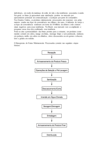 individuais, em razão da mudança de estilo de vida e das tendências associadas à saúde. 
Em geral, as frutas já apresentam uma sinalização positiva no mercado por 
apresentarem potencial de comercialização e aceitação por parte do consumidor. 
Nos Estados Unidos, os produtos minimamente processados são responsá- veis pelas 
maiores vendas nas lojas de conveniência nos últimos dez anos. A indústria de varejo e 
as lojas de conveniência venderam em torno de 10 bilhões de dólares e não existem 
sinais negativos para essas tendências. No Brasil, esse mercado vem se ampliando e 
pesquisas nessa área têm confirmado essa tendência. 
Pode-se citar a potencialidade das frutas prontas para o consumo, em produtos como 
mamão cortado em cubos, manga em fatias, morango limpo e sem pedúnculo, melancia 
em pedaços, melão em cubos ou cilindros, citros descascados ou em gomos e abacaxi, 
kiwi e goiaba em rodelas. 
4 
O fluxograma de Frutas Minimamente Processadas consiste nas seguintes etapas 
básicas: 
 