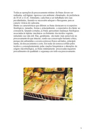 5 
Todas as operações de processamento mínimo de frutas devem ser 
realizadas sob higiene rigorosa e em ambiente climatizado, de preferência 
de 10 oC a 12 oC. Entretanto, cada fruta a ser trabalhada tem suas 
peculiaridades, fazendo-se necessário adequar o fluxograma para as 
caracte- rísticas de cada uma. 
Dentre as características que diferem as frutas destacam-se os aspectos 
fisiológicos, tamanho, forma e, principalmente, a expectativa do cliente ao 
consumi-la. Quando cortadas, as frutas apresentam mudanças fisiológicas 
associadas às injúrias mecânicas ou ferimento dos tecidos vegetais, 
reduzindo sua vida útil. Elas, geralmente, são muito mais perecíveis no 
processamento do que intactas, sendo sua conservação bastante crítica, 
porque são submetidas a severos estresses físicos advindos, principal-mente, 
do descascamento e corte. Em razão do estresse sofrido pelos 
tecidos e, conseqüentemente, pelas reações bioquímicas e alterações de 
origem microbiológica, as frutas minimamente processadas requerem 
procedimentos de qualidade e segurança em todo seu processamento. 
 