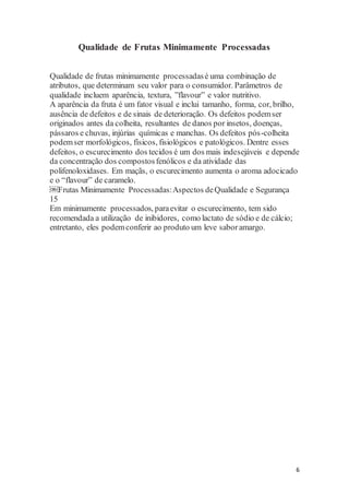 6 
Qualidade de Frutas Minimamente Processadas 
Qualidade de frutas minimamente processadas é uma combinação de 
atributos, que determinam seu valor para o consumidor. Parâmetros de 
qualidade incluem aparência, textura, ”flavour” e valor nutritivo. 
A aparência da fruta é um fator visual e inclui tamanho, forma, cor, brilho, 
ausência de defeitos e de sinais de deterioração. Os defeitos podem ser 
originados antes da colheita, resultantes de danos por insetos, doenças, 
pássaros e chuvas, injúrias químicas e manchas. Os defeitos pós -colheita 
podem ser morfológicos, físicos, fisiológicos e patológicos. Dentre esses 
defeitos, o escurecimento dos tecidos é um dos mais indesejáveis e depende 
da concentração dos compostos fenólicos e da atividade das 
polifenoloxidases. Em maçãs, o escurecimento aumenta o aroma adocicado 
e o “flavour” de caramelo. 
￼Frutas Minimamente Processadas: Aspectos de Qualidade e Segurança 
15 
Em minimamente processados, para evitar o escurecimento, tem sido 
recomendada a utilização de inibidores, como lactato de sódio e de cálcio; 
entretanto, eles podem conferir ao produto um leve sabor amargo. 
 