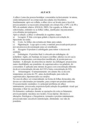 7 
ALFACE 
A alface é uma das poucas hortaliças consumidas exclusivamente in natura, 
sendo indispensável na composição das saladas dos brasileiros. 
Imediatamente após ser colhida, a alface deve ser levada para o local de 
processamento e se necessário armazenada em câmara fria a 10ºC e de 80 a 
90% de umidade relativa (ESALQ, 2005). Em seguida, as folhas são 
selecionadas, retirando-se as folhas velhas, danificadas mecanicamente 
e/ou afetadas por patógenos. 
Após a seleção, a alface é submetida às seguintes etapas: 
a) Lavagem: É feita com água gelada e depois com solução de 
hipoclorito de sódio. 
b) Corte: As folhas são cortadas em fatias para salada. 
c) Higienização: Logo após o corte, o material processado pode passar 
por um processo de ozonização para ser esterilizado. 
d) Secagem: O produto é centrifugado para retirar o excesso de 
umidade. 
e) Embalagem: O produto final é colocado em embalagens de 
polietileno rígido, em bandejas de isopor com filme plástico ou em sacos 
plásticos transparentes com atmosfera modificada, já pronto para uso 
imediato. A alteração da atmosfera no interior da embalagem proporciona 
maior durabilidade nas prateleiras de supermercados e na geladeira do 
consumidor. É aplicada uma mistura de gases com concentração diferente 
da do ar (concentração elevada de CO2 e baixa concentração de O2). 
f) Armazenagem: O armazenamento em câmara fria se dá com 
temperatura em torno de 2ºC, antes da distribuição para redes de 
supermercados, hipermercados ou varejões. 
No caso da alface ser comercializada na forma de folhas destacadas, elas 
devem ser selecionadas por tamanho, para compor um produto uniforme. 
O escurecimento enzimático é o principal problema em alface 
minimamente processada, responsável pela redução da qualidade visual que 
determina o final de sua vida útil. 
Os ferimentos realizados durante as operações de corte ou fatiamento 
provocam injúria mecânica nos tecidos. Essas injúrias dão início a 
alterações fisiológicas e bioquímicas, tornando o produto minimamente 
processado mais suscetível à deterioração, diminuindo sua vida de 
prateleira. 
 