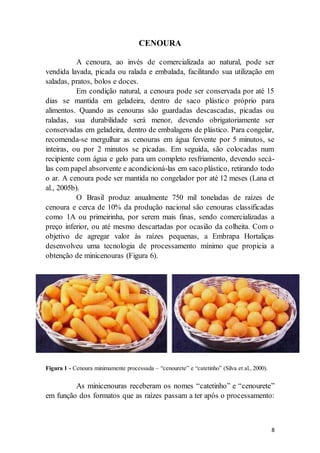 8 
CENOURA 
A cenoura, ao invés de comercializada ao natural, pode ser 
vendida lavada, picada ou ralada e embalada, facilitando sua utilização em 
saladas, pratos, bolos e doces. 
Em condição natural, a cenoura pode ser conservada por até 15 
dias se mantida em geladeira, dentro de saco plástico próprio para 
alimentos. Quando as cenouras são guardadas descascadas, picadas ou 
raladas, sua durabilidade será menor, devendo obrigatoriamente ser 
conservadas em geladeira, dentro de embalagens de plástico. Para congelar, 
recomenda-se mergulhar as cenouras em água fervente por 5 minutos, se 
inteiras, ou por 2 minutos se picadas. Em seguida, são colocadas num 
recipiente com água e gelo para um completo resfriamento, devendo secá-las 
com papel absorvente e acondicioná-las em saco plástico, retirando todo 
o ar. A cenoura pode ser mantida no congelador por até 12 meses (Lana et 
al., 2005b). 
O Brasil produz anualmente 750 mil toneladas de raízes de 
cenoura e cerca de 10% da produção nacional são cenouras classificadas 
como 1A ou primeirinha, por serem mais finas, sendo comercializadas a 
preço inferior, ou até mesmo descartadas por ocasião da colheita. Com o 
objetivo de agregar valor às raízes pequenas, a Embrapa Hortaliças 
desenvolveu uma tecnologia de processamento mínimo que propicia a 
obtenção de minicenouras (Figura 6). 
Figura 1 - Cenoura minimamente processada – “cenourete” e “catetinho” (Silva et al., 2000). 
As minicenouras receberam os nomes “catetinho” e “cenourete” 
em função dos formatos que as raízes passam a ter após o processamento: 
 