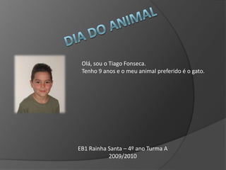 Dia do Animal Olá, sou o Tiago Fonseca.  Tenho 9 anos e o meu animal preferido é o gato. EB1 Rainha Santa – 4º ano Turma A 2009/2010 