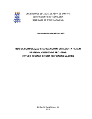 UNIVERSIDADE ESTADUAL DE FEIRA DE SANTANA
DEPARTAMENTO DE TECNOLOGIA
COLEGIADO DE ENGENHARIA CIVIL
TIAGO MELO DO NASCIMENTO
USO DA COMPUTAÇÃO GRÁFICA COMO FERRAMENTA PARA O
DESENVOLVIMENTO DE PROJETOS:
ESTUDO DE CASO DE UMA EDIFICAÇÃO NA UEFS
FEIRA DE SANTANA – BA
2012
 