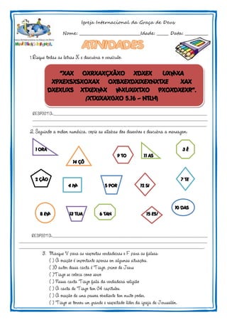 Igreja Internacional da Graça de Deus
Nome: ________________________________Idade: ______ Data: ____________
1.Risque todas as letras X e descubra o versículo:
“XAX OXRXAXÇXÃXO XDXEX UXMXA
XPXEXSXSXOXAX OXBXEXDXIXEXNXTXE XAX
DXEXUXS XTXEXMX MXUXIXTXO PXOXDXEXR”.
(XTXIXAXGXO 5.16 – NTLH)
RESPOSTA:______________________________________________________________________________________________
___________________________________________________________________________________________________________
__________________________________________________________________________________________________________.
2. Seguindo a ordem numérica, copie as sílabas dos desenhos e descubra a mensagem:
1 ORA 3 É
9 TO 11 AS
14 ÇÕ
2 ÇÃO 7 TE
4 IM 5 POR 12 SI
10 DAS
8 EM 13 TUA 6 TAN 15 ES!
RESPOSTA:_______________________________________________________________________________________________
___________________________________________________________________________________________________________________
_________________________________________________________________________________________________________________.
3. Marque V para as respostas verdadeiras e F para as falsas:
( ) A oração é importante apenas em algumas situações.
( )O autor dessa carta é Tiago, primo de Jesus
( )Tiago se coloca como servo
( ) Nessa carta Tiago fala da verdadeira religião
( ) A carta de Tiago tem 04 capítulos.
( ) A oração de uma pessoa obediente tem muito poder.
( ) Tiago se tornou um grande e respeitado líder da igreja de Jerusalém.
 