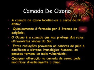 Camada De Ozono A camada de ozono localiza-se a cerca de 20 a 45Km; Quimicamente é formada por 3 átomos de oxigénio;   O Ozono é a camada que nos protege dos raios ultravioletas vindos do Sol; Estas radiações provocam os cancros de pele e danificam o sistema imunológico humano, as pessoas tornam-se mais vulneráveis;   Qualquer alteração na camada de ozono pode modificar drasticamente o clima. 