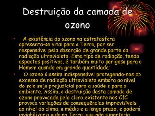 Destruição da camada de ozono A existência do ozono na estratosfera apresenta-se vital para a Terra, por ser responsável pela absorção de grande parte da radiação ultravioleta. Este tipo de radiação, tendo aspectos positivos, é também muito perigosa para o Homem quando em grande quantidade; O ozono é assim indispensável protegendo-nos do excesso de radiação ultravioleta embora ao nível do solo seja prejudicial para a saúde e para o ambiente. Assim, a destruição desta camada de ozono provocada pelo cloro existente nos CfC provoca variações de consequências imprevisíveis ao nível do clima, a médio e a longo prazo, e poderá inviabilizar a vida na Terra, que não suportaria este tipo de radiação em grandes quantidades. 