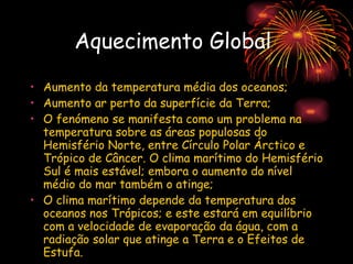 Aquecimento Global   Aumento da temperatura média dos oceanos; Aumento ar perto da superfície da Terra; O fenómeno se manifesta como um problema na temperatura sobre as áreas populosas do Hemisfério Norte, entre Círculo Polar Árctico e Trópico de Câncer. O clima marítimo do Hemisfério Sul é mais estável; embora o aumento do nível médio do mar também o atinge; O clima marítimo depende da temperatura dos oceanos nos Trópicos; e este estará em equilíbrio com a velocidade de evaporação da água, com a radiação solar que atinge a Terra e o Efeitos de Estufa.   