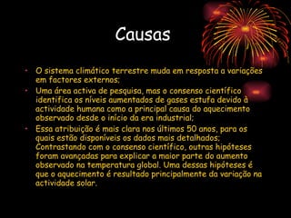 Causas  O sistema climático terrestre muda em resposta a variações em factores externos; Uma área activa de pesquisa, mas o consenso científico identifica os níveis aumentados de gases estufa devido à actividade humana como a principal causa do aquecimento observado desde o início da era industrial;  Essa atribuição é mais clara nos últimos 50 anos, para os quais estão disponíveis os dados mais detalhados; Contrastando com o consenso científico, outras hipóteses foram avançadas para explicar a maior parte do aumento observado na temperatura global. Uma dessas hipóteses é que o aquecimento é resultado principalmente da variação na actividade solar. 