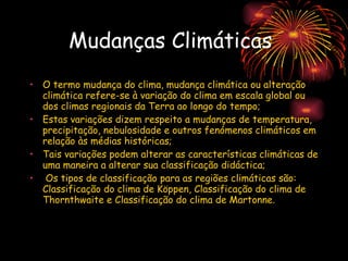 Mudanças Climáticas   O termo mudança do clima, mudança climática ou alteração climática refere-se à variação do clima em escala global ou dos climas regionais da Terra ao longo do tempo;  Estas variações dizem respeito a mudanças de temperatura, precipitação, nebulosidade e outros fenómenos climáticos em relação às médias históricas; Tais variações podem alterar as características climáticas de uma maneira a alterar sua classificação didáctica; Os tipos de classificação para as regiões climáticas são: Classificação do clima de Köppen, Classificação do clima de Thornthwaite e Classificação do clima de Martonne. 