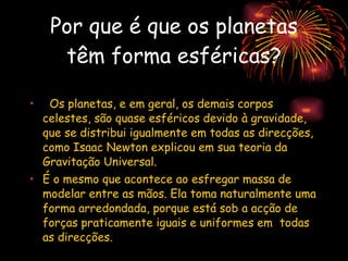 Por que é que os planetas têm forma esféricas?    Os planetas, e em geral, os demais corpos celestes, são quase esféricos devido à gravidade, que se distribui igualmente em todas as direcções, como Isaac Newton explicou em sua teoria da Gravitação Universal.  É o mesmo que acontece ao esfregar massa de modelar entre as mãos. Ela toma naturalmente uma forma arredondada, porque está sob a acção de forças praticamente iguais e uniformes em  todas as direcções.  