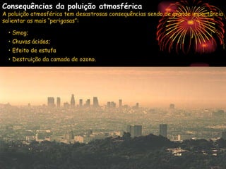 Smog As condições geográficas e meteorológicas são muito importantes para o agravamento ou diminuição do efeito da poluição do ar. As contaminações atmosféricas mais graves surgem em situações de existência de nevoeiros. A formação destes é favorecida pelos focos poluidores que aumentam o número de núcleos de condensação (poeiras e partículas diversas) na atmosfera saturada ou quase saturada. Forma-se assim, uma mistura de nevoeiros e fumos, que internacionalmente ganhou a designação de “smog” (do inglês “smoke”, fumo, e “fog”, nevoeiro). As consequências do smog assumem particular gravidade se ocorrem fenómenos de inversão térmica, em que a temperatura do ar junto ao solo é inferior à que se regista em altitude (situação de acentuado arrefecimento nocturno), pois nesses casos o ar não ascende e provoca a concentração de fumos à superfície. Consequências da poluição atmosférica A poluição atmosférica tem desastrosas consequências sendo de grande importância salientar as mais “perigosas”: Smog; Chuvas ácidas; Efeito de estufa ; Destruição da camada de ozono. 