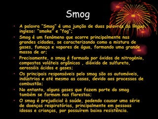 Smog A palavra “Smog” é uma junção de duas palavras da língua inglesa: “smoke” e “fog”; Smog é um fenómeno que ocorre principalmente nas grandes cidades, se caracterizando como a mistura de gases, fumaça e vapores de água, formando uma grande massa de ar;  Precisamente, o smog é formado por óxidos de nitrogénio, compostos voláteis orgânicos , dióxido de sulfureto, aerossóis ácidos e gases;  Os principais responsáveis pelo smog são os automóveis, indústrias e até mesmo as casas, devido aos processos de combustão;  No entanto, alguns gases que fazem parte do smog também se formam nas florestas;  O smog é prejudicial à saúde, podendo causar uma série de doenças respiratórias, principalmente em pessoas idosas e crianças, por possuírem baixa resistência.   