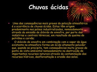 Chuvas ácidas Uma das consequências mais graves da poluição atmosférica é a ocorrência de chuvas ácidas. Estas têm origem predominante nos países industrializados, nomeadamente através da emissão de dióxido de enxofre, por parte das indústrias e centrais térmicas, em resultado da queima do petróleo e carvão; O dióxido de enxofre em combinação com o vapor de água existente na atmosfera forma um ácido altamente poluidor que, quando se precipita, tem consequências muito graves do ponto de vista ambiental nomeadamente na destruição de importantes recursos naturais através da contaminação dos recursos hídricos, desflorestação e erosão dos solos. 