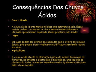 Consequências Das Chuvas Ácidas   Para a Saúde A chuva ácida liberta metais tóxicos que estavam no solo. Esses metais podem contaminar os rios e serem inadvertidamente utilizados pelo homem causando sérios problemas de saúde; Lagos Os lagos podem ser os mais prejudicados com o efeito das chuvas ácidas, pois podem ficar totalmente acidificados perdendo toda a sua vida; Agricultura A chuva ácida afecta as plantações quase da mesma forma que as florestas, no entanto a destruição é mais rápida, uma vez que as plantas são todas do mesmo tamanho e assim, igualmente atingidas pelas chuvas ácidas. 