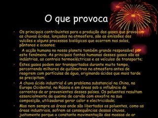 O que provoca  Os principais contribuintes para a produção dos gases que provocam as chuvas ácidas, lançados na atmosfera, são as emissões dos vulcões e alguns processos biológicos que ocorrem nos solos, pântanos e oceanos;    A acção humana no nosso planeta também grande responsável por este fenómeno. As principais fontes humanas desses gases são as indústrias, as centrais termoeléctricas e os veículos de transporte; Estes gases podem ser transportados durante muito tempo, percorrendo milhares de quilómetros na atmosfera antes de reagirem com partículas de água, originando ácidos que mais tarde se precipitam; A chuva ácida industrial é um problema substancial na China, na Europa Ocidental, na Rússia e em áreas sob a influência de correntes de ar provenientes desses países. Os poluentes resultam essencialmente da queima de carvão com enxofre na sua composição, utilizadoras gerar calor e electricidade; Mas nem sempre as áreas onde são libertados os poluentes, como as áreas industriais, sofrem as consequências dessas chuvas, justamente porque a constante movimentação das massas de ar transporta esses poluentes para zonas distantes.  