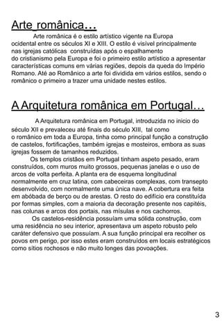Arte românica...
Arte românica é o estilo artístico vigente na Europa
ocidental entre os séculos XI e XIII. O estilo é visível principalmente
nas igrejas católicas construídas após o espalhamento
do cristianismo pela Europa e foi o primeiro estilo artístico a apresentar
características comuns em várias regiões, depois da queda do Império
Romano. Até ao Românico a arte foi dividida em vários estilos, sendo o
românico o primeiro a trazer uma unidade nestes estilos.
A Arquitetura românica em Portugal…
A Arquitetura românica em Portugal, introduzida no inicio do
século XII e prevaleceu até finais do século XIII, tal como
o românico em toda a Europa, tinha como principal função a construção
de castelos, fortificações, também igrejas e mosteiros, embora as suas
igrejas fossem de tamanhos reduzidos.
Os templos cristãos em Portugal tinham aspeto pesado, eram
construídos, com muros muito grossos, pequenas janelas e o uso de
arcos de volta perfeita. A planta era de esquema longitudinal
normalmente em cruz latina, com cabeceiras complexas, com transepto
desenvolvido, com normalmente uma única nave. A cobertura era feita
em abóbada de berço ou de arestas. O resto do edifício era constituída
por formas simples, com a maioria da decoração presente nos capitéis,
nas colunas e arcos dos portais, nas mísulas e nos cachorros.
Os castelos-residência possuíam uma sólida construção, com
uma residência no seu interior, apresentava um aspeto robusto pelo
caráter defensivo que possuíam. A sua função principal era recolher os
povos em perigo, por isso estes eram construídos em locais estratégicos
como sítios rochosos e não muito longes das povoações.
3
 