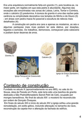 Era uma arquitetura normalmente feita em granito (1), pois localiza-se, na
maior parte, em regiões em que esta pedra é abundante. Algumas das
exceções são encontradas nas zonas de Lisboa, Leiria, Tomar e Coimbra,
onde o calcário (2) predomina. A dureza do granito é uma das razões pela
carência ou simplicidade decorativa nos templos do Minho e do Douro (3)
; em áreas com pedra macia foi possível a escultura de relevos mais
detalhados (4).
A construção em pedra era cara e apenas os mosteiros, as sés e
algumas paróquias mais ricas podiam ter esta dádiva, por doações,
legados e esmolas. Os trabalhos, demorosos, começavam pela cabeceira
e podiam durar dezenas de anos.
Contexto de construção …
Fundado no século X (aproximadamente no ano 985), no vale do rio
Sousa, área de Parede em Porto, este teria sido uma basílica de granito
dedicada a São Pedro(Monasterio Sancti Petri de Ceti), ocupado por
monges beneditinos. No final do século XIII o mosteiro foi reconstruído
por ordem de Gonçalo Óveques.
Em finais do século XIII e início do século XIV a igreja sofreu uma grande
remodelação, em estilo gótico, incluindo alteração no tamanho da nave,
reconstrução da capela-mor e alteração da fachada do edifício.
Igreja da Graça (Santarém)
(4)
Calcário (2)
Igreja Paroquial de Cossourado
(3)
Granito (1)
4
 