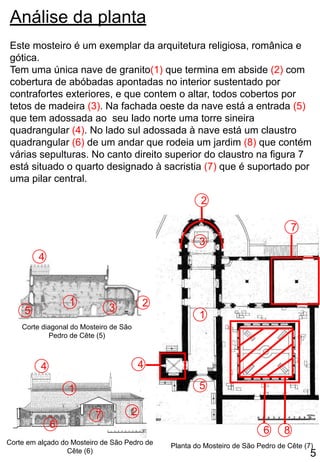 Análise da planta
Este mosteiro é um exemplar da arquitetura religiosa, românica e
gótica.
Tem uma única nave de granito(1) que termina em abside (2) com
cobertura de abóbadas apontadas no interior sustentado por
contrafortes exteriores, e que contem o altar, todos cobertos por
tetos de madeira (3). Na fachada oeste da nave está a entrada (5)
que tem adossada ao seu lado norte uma torre sineira
quadrangular (4). No lado sul adossada à nave está um claustro
quadrangular (6) de um andar que rodeia um jardim (8) que contém
várias sepulturas. No canto direito superior do claustro na figura 7
está situado o quarto designado à sacristia (7) que é suportado por
uma pilar central.
4
Corte em alçado do Mosteiro de São Pedro de
Cête (6)
1
7
4
6
2
3
5
2
1
6
7
8
Planta do Mosteiro de São Pedro de Cête (7)
1
3
4
5
2
Corte diagonal do Mosteiro de São
Pedro de Cête (5)
5
 