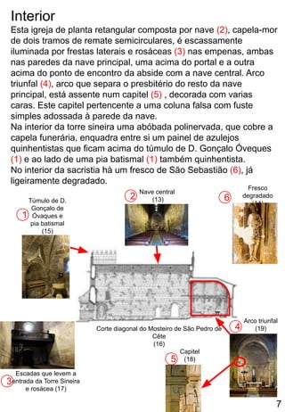 Interior
Esta igreja de planta retangular composta por nave (2), capela-mor
de dois tramos de remate semicirculares, é escassamente
iluminada por frestas laterais e rosáceas (3) nas empenas, ambas
nas paredes da nave principal, uma acima do portal e a outra
acima do ponto de encontro da abside com a nave central. Arco
triunfal (4), arco que separa o presbitério do resto da nave
principal, está assente num capitel (5) , decorada com varias
caras. Este capitel pertencente a uma coluna falsa com fuste
simples adossada à parede da nave.
Na interior da torre sineira uma abóbada polinervada, que cobre a
capela funerária, enquadra entre si um painel de azulejos
quinhentistas que ficam acima do túmulo de D. Gonçalo Óveques
(1) e ao lado de uma pia batismal (1) também quinhentista.
No interior da sacristia hà um fresco de São Sebastião (6), já
ligeiramente degradado.
2
3
4
1
5
Corte diagonal do Mosteiro de São Pedro de
Cête
(16)
Túmulo de D.
Gonçalo de
Óvaques e
pia batismal
(15)
Escadas que levem a
entrada da Torre Sineira
e rosácea (17)
Capitel
(18)
Arco triunfal
(19)
Nave central
(13) 6
Fresco
degradado
(14)
7
 