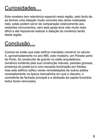 Curiosidades…
Este mosteiro tem relevância especial nesta região, pelo facto de,
ao termos uma datação muito concreta das obras realizadas
nela, estas podem servir de comparação relativamente aos
restantes monumentos, sem esta igreja teria sido muito mais
difícil e até impossível realizar a datação do românico tardio
desta região.
Conclusão…
Conclui-se então que este edifício mandado construir no século
X, aproximadamente no ano 985, este mosteiro, em Parede perto
do Porto, foi construído de granito no estilo arquitetónico
românico evidente pela sua construção robusta, paredes grossas,
presença do portal sul e com escassa iluminação por frestas,
mas este edifício sofreu varias remodelações de outros estilos
nomeadamente na época manuelinha em que o claustro, o
contraforte da fachada principal e a abóbada da capela funerária
todos foram renovados.
8
 