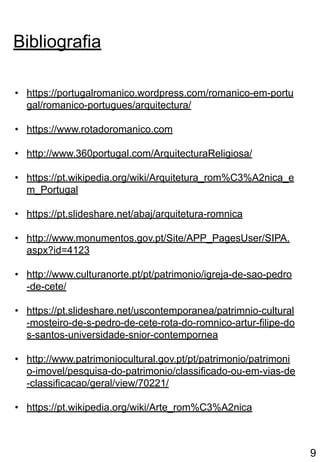 • https://portugalromanico.wordpress.com/romanico-em-portu
gal/romanico-portugues/arquitectura/
• https://www.rotadoromanico.com
• http://www.360portugal.com/ArquitecturaReligiosa/
• https://pt.wikipedia.org/wiki/Arquitetura_rom%C3%A2nica_e
m_Portugal
• https://pt.slideshare.net/abaj/arquitetura-romnica
• http://www.monumentos.gov.pt/Site/APP_PagesUser/SIPA.
aspx?id=4123
• http://www.culturanorte.pt/pt/patrimonio/igreja-de-sao-pedro
-de-cete/
• https://pt.slideshare.net/uscontemporanea/patrimnio-cultural
-mosteiro-de-s-pedro-de-cete-rota-do-romnico-artur-filipe-do
s-santos-universidade-snior-contempornea
• http://www.patrimoniocultural.gov.pt/pt/patrimonio/patrimoni
o-imovel/pesquisa-do-patrimonio/classificado-ou-em-vias-de
-classificacao/geral/view/70221/
• https://pt.wikipedia.org/wiki/Arte_rom%C3%A2nica
Bibliografia
9
 