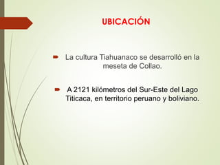 UBICACIÓN 
 La cultura Tiahuanaco se desarrolló en la 
meseta de Collao. 
 A 2121 kilómetros del Sur-Este del Lago 
Titicaca, en territorio peruano y boliviano. 
 