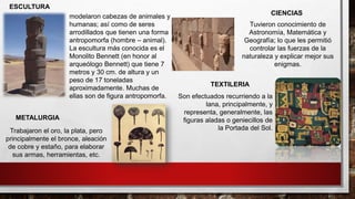 Son efectuados recurriendo a la
lana, principalmente, y
representa, generalmente, las
figuras aladas o geniecillos de
la Portada del Sol.
TEXTILERIA
Tuvieron conocimiento de
Astronomía, Matemática y
Geografía; lo que les permitió
controlar las fuerzas de la
naturaleza y explicar mejor sus
enigmas.
CIENCIAS
Trabajaron el oro, la plata, pero
principalmente el bronce, aleación
de cobre y estaño, para elaborar
sus armas, herramientas, etc.
METALURGIA
modelaron cabezas de animales y
humanas; así como de seres
arrodillados que tienen una forma
antropomorfa (hombre – animal).
La escultura más conocida es el
Monolito Bennett (en honor al
arqueólogo Bennett) que tiene 7
metros y 30 cm. de altura y un
peso de 17 toneladas
aproximadamente. Muchas de
ellas son de figura antropomorfa.
ESCULTURA
 