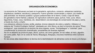 La economía de Tiahuanaco se basó en la ganadería, agricultura, comercio, artesanías (cerámica,
arquitectura, textilería, escultura) y pesquería. Fueron grandes comerciantes y unieron, por medio de
esta actividad, los diversos pueblos o grupos poblacionales de la Sierra, Costa y Ceja de Selva.
En ganadería criaron llamas y alpacas. En agricultura cultivaron papa, quinua, maíz, yuca, olluco,
legumbres, frutas, coca, mandioca, etc. desarrollaron una tecnología de conservación de papa y carne,
a través de chuño y charki.
Los artesanos utilizaron la lana, arcilla, piedras, bronce (aleación de cobre y estaño). Utilizaron el
sistema del "Control Ecológico Vertical", planteado por John Murra, es decir el dominio da varios "Pisos
ecológicos", que consistía en el dominio de otros lugares, zonas, "Archipiélagos" o "colonias", para
complementar la producción diversificada, procedentes de diversas regiones.
Así en el altiplano se producía papa, olluco, quinua, así como ganado, en los valles, el maíz, algodón;
así como pallar, frijol; en la costa de Tacna, Moquegua, Arequipa y recursos marítimos entre Camaná-
Iquique.
En las zonas altas desarrollaron la técnica de la deshidratación de alimentos como el chuno y el charqui.
ORGANIZACIÓN ECONOMICA
 