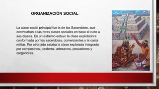 La clase social principal fue la de los Sacerdotes, que
controlaban a las otras clases sociales en base al culto a
sus dioses. En un extremo estuvo la clase explotadora
conformada por los sacerdotes, comerciantes y la casta
militar. Por otro lado estaba la clase explotada integrada
por campesinos, pastores, artesanos, pescadores y
cargadores.
ORGANIZACIÓN SOCIAL
 