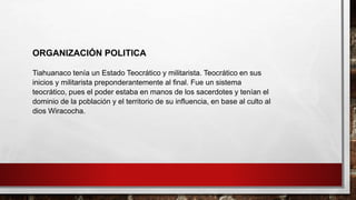 Tiahuanaco tenía un Estado Teocrático y militarista. Teocrático en sus
inicios y militarista preponderantemente al final. Fue un sistema
teocrático, pues el poder estaba en manos de los sacerdotes y tenían el
dominio de la población y el territorio de su influencia, en base al culto al
dios Wiracocha.
ORGANIZACIÓN POLITICA
 