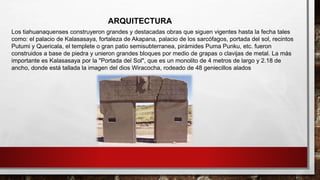 Los tiahuanaquenses construyeron grandes y destacadas obras que siguen vigentes hasta la fecha tales
como: el palacio de Kalasasaya, fortaleza de Akapana, palacio de los sarcófagos, portada del sol, recintos
Putumi y Quericala, el templete o gran patio semisubterranea, pirámides Puma Punku, etc. fueron
construidos a base de piedra y unieron grandes bloques por medio de grapas o clavijas de metal. La más
importante es Kalasasaya por la "Portada del Sol", que es un monolito de 4 metros de largo y 2.18 de
ancho, donde está tallada la imagen del dios Wiracocha, rodeado de 48 geniecillos alados
ARQUITECTURA
 