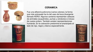 Fue una alfarería policroma (varios colores), la forma
que más sobresale fue la del vaso de boca divergente
llamado KERO. Algunos cantaros representan cabezas
de animales (auquénidos, pumas y cóndores) e incluso
de cuerpo entero. También existen representaciones
humanas. En la coloración predomina el anaranjado al
lado de rojo, negro y blanco especialmente.
CERAMICA
 