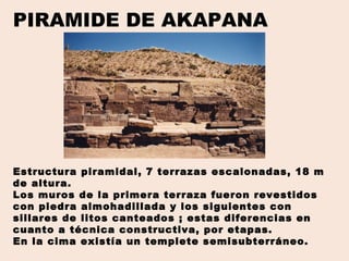 PIRAMIDE DE AKAPANA
Estructura piramidal, 7 terrazas escalonadas, 18 m
de altura.
Los muros de la primera terraza fueron revestidos
con piedra almohadillada y los siguientes con
sillares de litos canteados ; estas diferencias en
cuanto a técnica constructiva, por etapas.
En la cima existía un templete semisubterráneo.
 