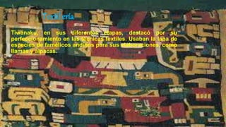 Textil ería
Tiwanaku, en sus diferentes etapas, destacó por su
perfeccionamiento en las técnicas textiles. Usaban la lana de
especies de famélicos andinos para sus elaboraciones, como
llamas y alpacas.
 