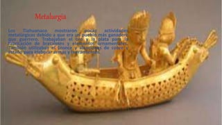 Metalurgia
Los Tiahuanaco mostraron pocas actividades
metalúrgicas debido a que era un pueblo más ganadero
que guerrero. Trabajaban el oro y la plata para la
fabricación de brazaletes y elementos ornamentales.
También utilizaban el bronce y aleaciones de cobre y
estaño para elaborar armas y herramientas.
 