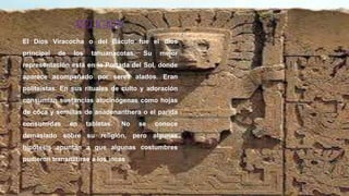 RELIGION
El Dios Viracocha o del Báculo fue el dios
principal de los tahuanacotas. Su mejor
representación está en la Portada del Sol, donde
aparece acompañado por seres alados. Eran
politeístas. En sus rituales de culto y adoración
consumían sustancias alucinógenas como hojas
de coca y semillas de anadenanthera o el parida
consumidas en tabletas. No se conoce
demasiado sobre su religión, pero algunas
hipótesis apuntan a que algunas costumbres
pudieron transmitirse a los incas
 