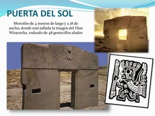 PUERTA DEL SOL 
Monolito de 4 metros de largo y 2.18 de 
ancho, donde está tallada la imagen del Dios 
Wiracocha, rodeado de 48 geniecillos alados 
 