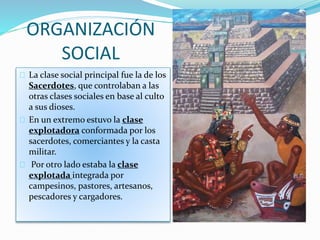 ORGANIZACIÓN 
SOCIAL 
La clase social principal fue la de los 
Sacerdotes, que controlaban a las 
otras clases sociales en base al culto 
a sus dioses. 
En un extremo estuvo la clase 
explotadora conformada por los 
sacerdotes, comerciantes y la casta 
militar. 
Por otro lado estaba la clase 
explotada integrada por 
campesinos, pastores, artesanos, 
pescadores y cargadores. 
 