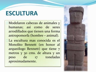 ESCULTURA 
Modelaron cabezas de animales y 
humanas; así como de seres 
arrodillados que tienen una forma 
antropomorfa (hombre – animal). 
La escultura mas conocida es el 
Monolito Bennett (en honor al 
arqueólogo Bennett) que tiene 7 
metros y 30 cms. de altura y un 
peso de 17 toneladas 
aproximadamente. 
 