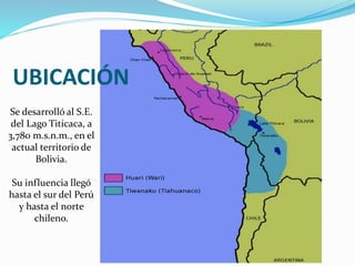 UBICACIÓN 
Se desarrolló al S.E. 
del Lago Titicaca, a 
3,780 m.s.n.m., en el 
actual territorio de 
Bolivia. 
Su influencia llegó 
hasta el sur del Perú 
y hasta el norte 
chileno. 
 