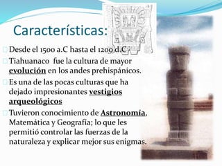 Características: 
Desde el 1500 a.C hasta el 1200 d.C 
Tiahuanaco fue la cultura de mayor 
evolución en los andes prehispánicos. 
Es una de las pocas culturas que ha 
dejado impresionantes vestigios 
arqueológicos 
Tuvieron conocimiento de Astronomía, 
Matemática y Geografía; lo que les 
permitió controlar las fuerzas de la 
naturaleza y explicar mejor sus enigmas. 
 