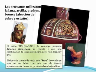Los artesanos utilizaron 
la lana, arcilla, piedras, 
bronce (aleación de 
cobre y estaño). 
El estilo TIAHUANACO de cerámica presenta 
detalles simétricos, es realista y con una 
combinación de los colores negro, ocre, rojo, blanco y 
gris. 
El tipo más común de vasija es el “kero”, decorado en 
uno de los lados con una cara de formas 
aparentemente humanas, presentada en bajo relieve. 
 