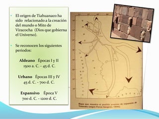 • El origen de Tiahuanaco ha 
sido relacionado a la creación 
del mundo o Mito de 
Viracocha (Dios que gobierna 
el Universo). 
• Se reconocen los siguientes 
periodos: 
Aldeano Épocas I y II 
1500 a. C. - 45 d. C. 
Urbano Épocas III y IV 
45 d. C. - 700 d. C. 
Expansivo Época V 
700 d. C. - 1200 d. C. 
 